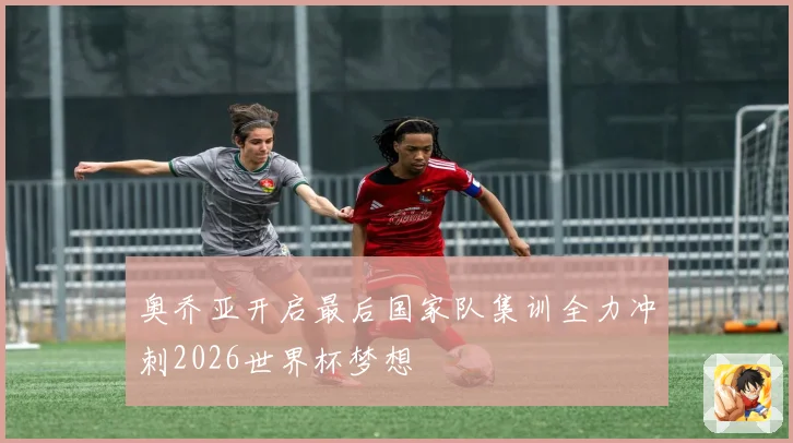 奥乔亚开启最后国家队集训全力冲刺2026世界杯梦想