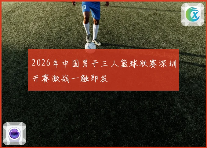 2026年中国男子三人篮球联赛深圳开赛激战一触即发
