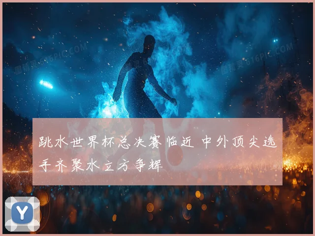 跳水世界杯总决赛临近 中外顶尖选手齐聚水立方争辉