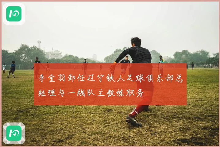 李金羽卸任辽宁铁人足球俱乐部总经理与一线队主教练职务