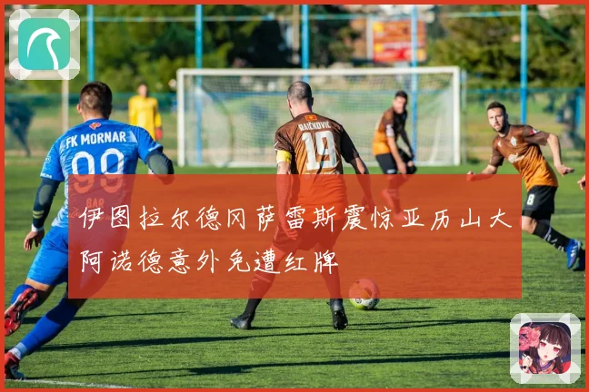 伊图拉尔德冈萨雷斯震惊亚历山大阿诺德意外免遭红牌