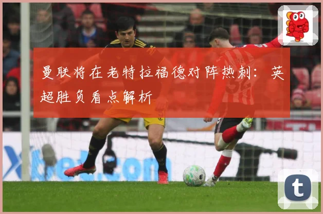 曼联将在老特拉福德对阵热刺：英超胜负看点解析