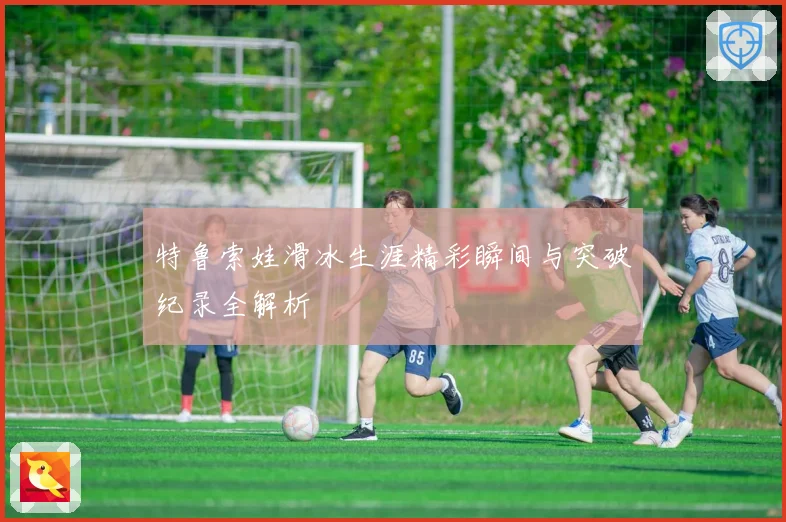 特鲁索娃滑冰生涯精彩瞬间与突破纪录全解析