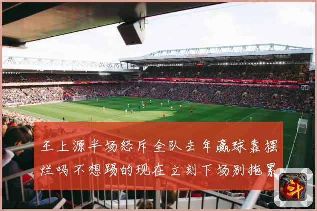 王上源半场怒斥全队去年赢球靠摆烂吗不想踢的现在立刻下场别拖累球队