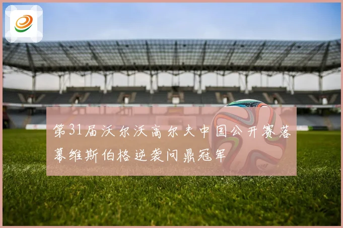 第31届沃尔沃高尔夫中国公开赛落幕维斯伯格逆袭问鼎冠军
