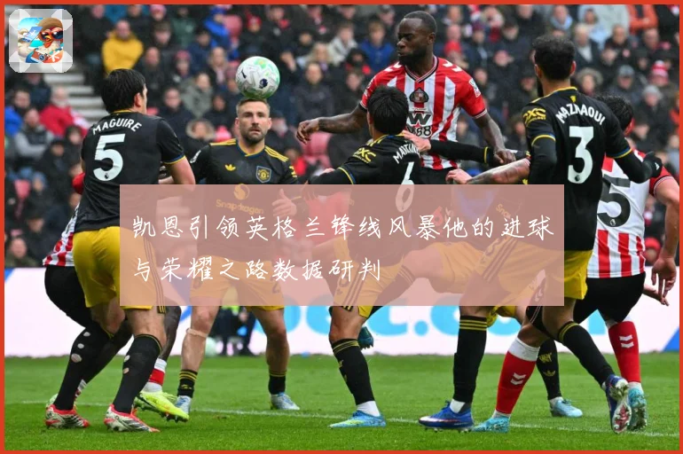 凯恩引领英格兰锋线风暴他的进球与荣耀之路数据研判