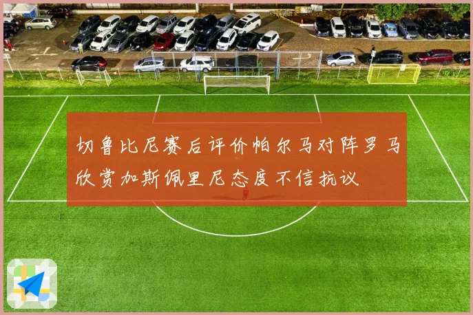切鲁比尼赛后评价帕尔马对阵罗马欣赏加斯佩里尼态度不信抗议