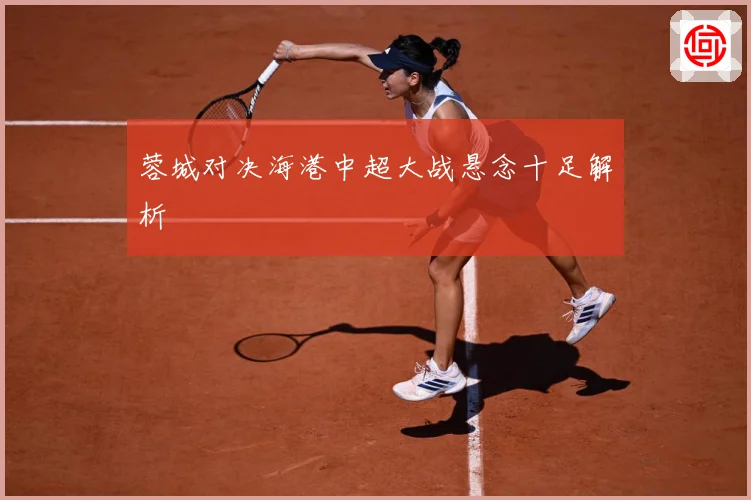 蓉城对决海港中超大战悬念十足解析