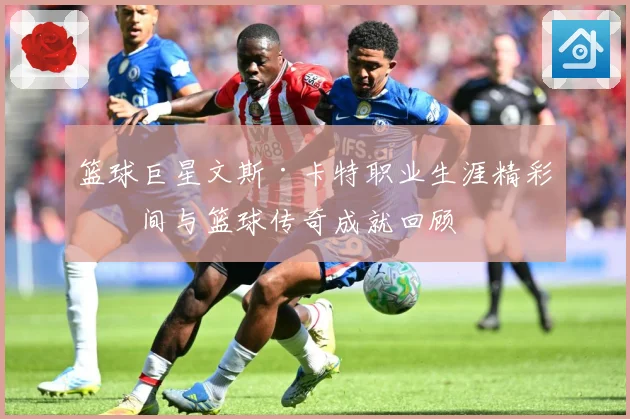 篮球巨星文斯·卡特职业生涯精彩瞬间与篮球传奇成就回顾