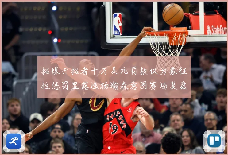 拓媒开拓者十万美元罚款仅为象征性惩罚显露选杨瀚森意图赛场复盘