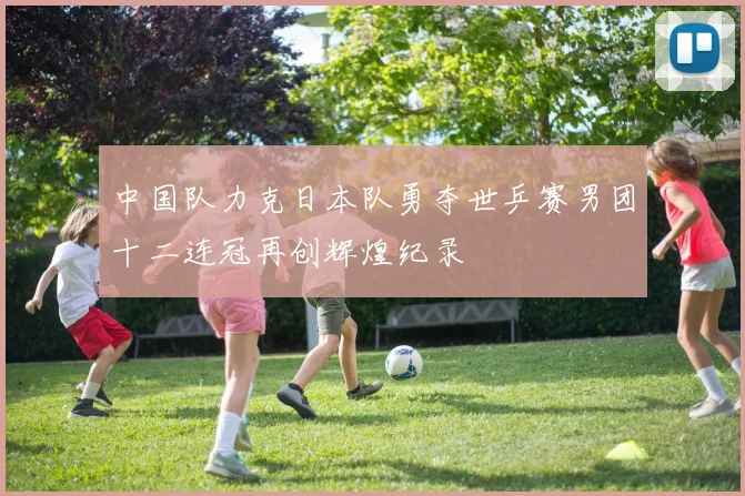 中国队力克日本队勇夺世乒赛男团十二连冠再创辉煌纪录