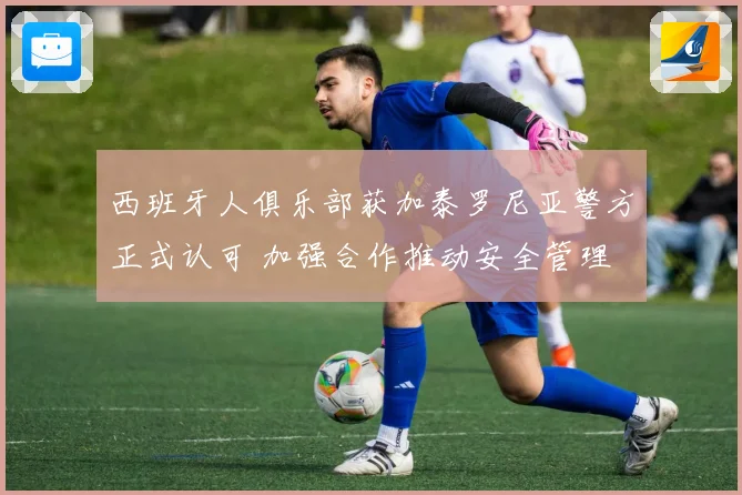 西班牙人俱乐部获加泰罗尼亚警方正式认可 加强合作推动安全管理