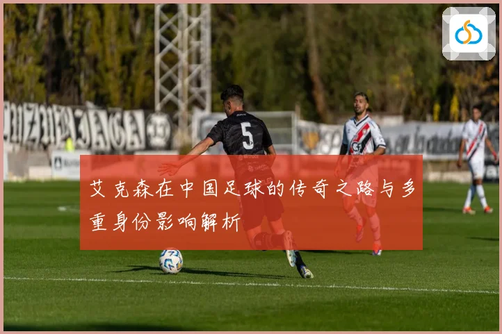 艾克森在中国足球的传奇之路与多重身份影响解析