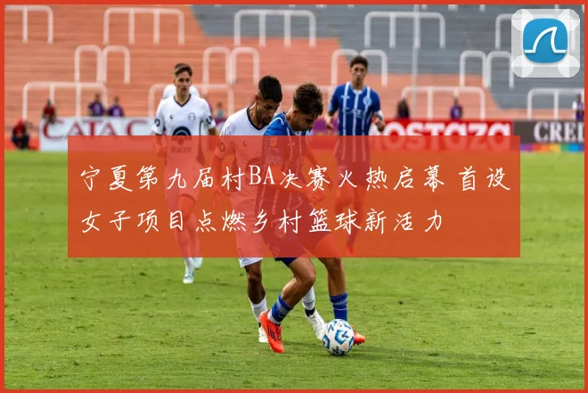 宁夏第九届村BA决赛火热启幕 首设女子项目点燃乡村篮球新活力