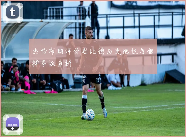 杰伦布朗评价恩比德历史地位与假摔争议分析