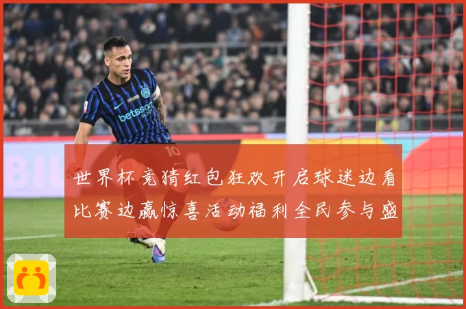 世界杯竞猜红包狂欢开启球迷边看比赛边赢惊喜活动福利全民参与盛数据研判