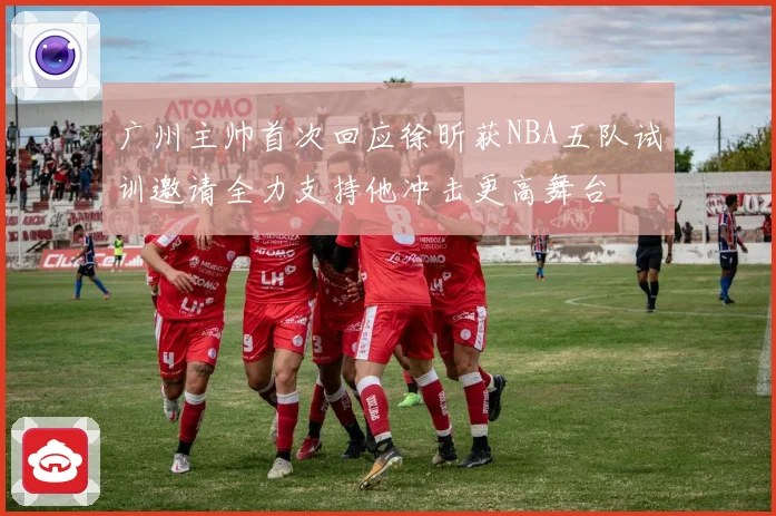 广州主帅首次回应徐昕获NBA五队试训邀请全力支持他冲击更高舞台