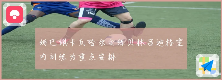 姆巴佩卡瓦哈尔合练贝林吕迪格室内训练为重点安排