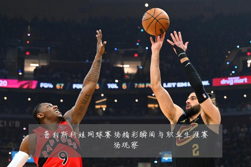 普利斯科娃网球赛场精彩瞬间与职业生涯赛场观察