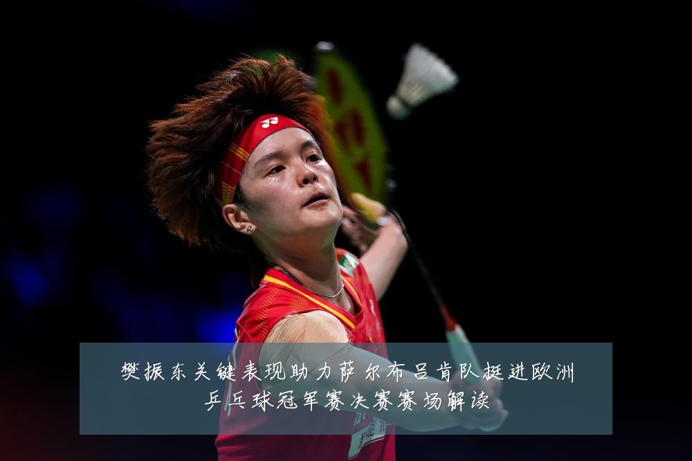 樊振东关键表现助力萨尔布吕肯队挺进欧洲乒乓球冠军赛决赛赛场解读